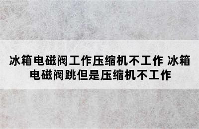 冰箱电磁阀工作压缩机不工作 冰箱电磁阀跳但是压缩机不工作